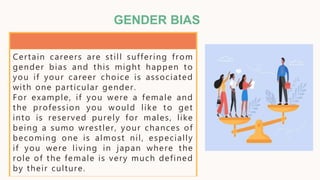 GENDER BIAS
Certain careers are still suffering from
gender bias and this might happen to
you if your career choice is associated
with one particular gender.
For example, if you were a female and
the profession you would like to get
into is reserved purely for males, like
being a sumo wrestler, your chances of
becoming one is almost nil, especially
if you were living in japan where the
role of the female is very much defined
by their culture.
 
