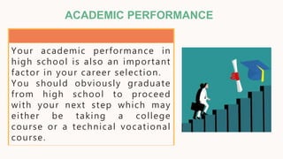 ACADEMIC PERFORMANCE
Your academic performance in
high school is also an important
factor in your career selection.
You should obviously graduate
from high school to proceed
with your next step which may
either be taking a college
course or a technical vocational
course.
 