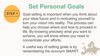 Set Personal Goals
Goal setting is important when you think about
your ideal future and in motivating yourself to
turn your vision into reality. The process can
help you choose where and how to proceed in
life. By knowing precisely what you want to
achieve, you will know where you need to
concentrate your efforts.
A useful way of setting goals is by
remembering the acronym SMART.
STEP 1
 
