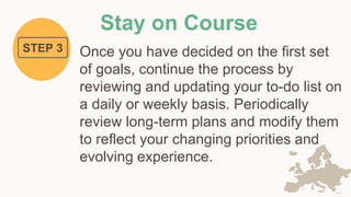 Stay on Course
Once you have decided on the first set
of goals, continue the process by
reviewing and updating your to-do list on
a daily or weekly basis. Periodically
review long-term plans and modify them
to reflect your changing priorities and
evolving experience.
STEP 3
 