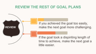 REVIEW THE REST OF GOAL PLANS
If the goal took a dispiriting length of
time to achieve, make the next goal a
little easier.
If you achieved the goal too easily,
make the next goal more challenging.
REVIEW
 
