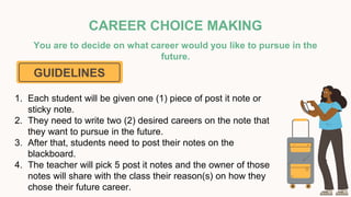 CAREER CHOICE MAKING
You are to decide on what career would you like to pursue in the
future.
GUIDELINES
1. Each student will be given one (1) piece of post it note or
sticky note.
2. They need to write two (2) desired careers on the note that
they want to pursue in the future.
3. After that, students need to post their notes on the
blackboard.
4. The teacher will pick 5 post it notes and the owner of those
notes will share with the class their reason(s) on how they
chose their future career.
 
