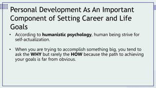 • According to humanistic psychology, human being strive for
self-actualization.
• When you are trying to accomplish something big, you tend to
ask the WHY but rarely the HOW because the path to achieving
your goals is far from obvious.
Personal Development As An Important
Component of Setting Career and Life
Goals
 