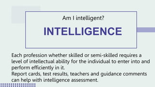 INTELLIGENCE
Am I intelligent?
Each profession whether skilled or semi-skilled requires a
level of intellectual ability for the individual to enter into and
perform efficiently in it.
Report cards, test results, teachers and guidance comments
can help with intelligence assessment.
 