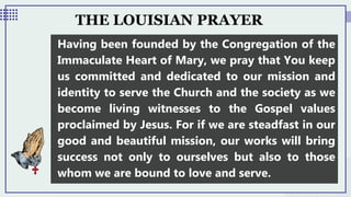 THE LOUISIAN PRAYER
Having been founded by the Congregation of the
Immaculate Heart of Mary, we pray that You keep
us committed and dedicated to our mission and
identity to serve the Church and the society as we
become living witnesses to the Gospel values
proclaimed by Jesus. For if we are steadfast in our
good and beautiful mission, our works will bring
success not only to ourselves but also to those
whom we are bound to love and serve.
 