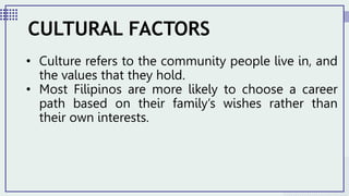 • Culture refers to the community people live in, and
the values that they hold.
• Most Filipinos are more likely to choose a career
path based on their family’s wishes rather than
their own interests.
CULTURAL FACTORS
 