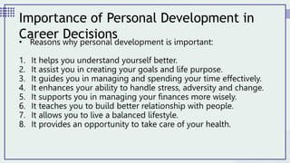 • Reasons why personal development is important:
1. It helps you understand yourself better.
2. It assist you in creating your goals and life purpose.
3. It guides you in managing and spending your time effectively.
4. It enhances your ability to handle stress, adversity and change.
5. It supports you in managing your finances more wisely.
6. It teaches you to build better relationship with people.
7. It allows you to live a balanced lifestyle.
8. It provides an opportunity to take care of your health.
Importance of Personal Development in
Career Decisions
 