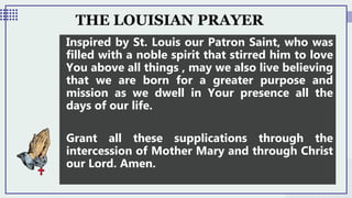 THE LOUISIAN PRAYER
Inspired by St. Louis our Patron Saint, who was
filled with a noble spirit that stirred him to love
You above all things , may we also live believing
that we are born for a greater purpose and
mission as we dwell in Your presence all the
days of our life.
Grant all these supplications through the
intercession of Mother Mary and through Christ
our Lord. Amen.
 
