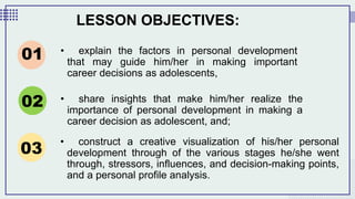 LESSON OBJECTIVES:
• explain the factors in personal development
that may guide him/her in making important
career decisions as adolescents,
01
02
03
• share insights that make him/her realize the
importance of personal development in making a
career decision as adolescent, and;
• construct a creative visualization of his/her personal
development through of the various stages he/she went
through, stressors, influences, and decision-making points,
and a personal profile analysis.
 