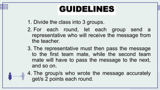 GUIDELINES
1. Divide the class into 3 groups.
2. For each round, let each group send a
representative who will receive the message from
the teacher.
3. The representative must then pass the message
to the first team mate, while the second team
mate will have to pass the message to the next,
and so on.
4. The group/s who wrote the message accurately
get/s 2 points each round.
 