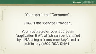 Your app is the “Consumer”.

     JIRA is the “Service Provider”.

    You must register your app as an
“application link”, which can be identified
 by JIRA using a “consumer key”, and a
      public key (x509 RSA-SHA1).
 