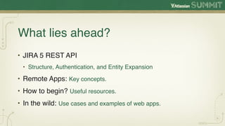 What lies ahead?
• JIRA 5 REST API
 • Structure, Authentication, and Entity Expansion

• Remote Apps: Key concepts.
• How to begin? Useful resources.
• In the wild: Use cases and examples of web apps.
 