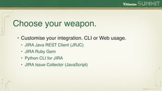 Choose your weapon.
• Customise your integration. CLI or Web usage.
 • JIRA Java REST Client (JRJC)
 • JIRA Ruby Gem
 • Python CLI for JIRA
 • JIRA Issue Collector (JavaScript)
 