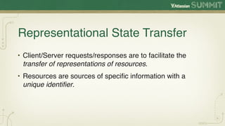 Representational State Transfer
• Client/Server requests/responses are to facilitate the
  transfer of representations of resources.
• Resources are sources of speciﬁc information with a
  unique identiﬁer.
 