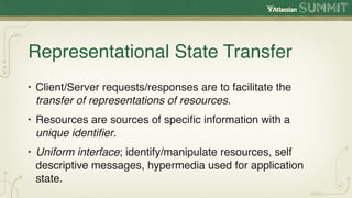 Representational State Transfer
• Client/Server requests/responses are to facilitate the
  transfer of representations of resources.
• Resources are sources of speciﬁc information with a
  unique identiﬁer.
• Uniform interface; identify/manipulate resources, self
  descriptive messages, hypermedia used for application
  state.
 