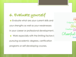 6. Evaluate yourself
 Evaluate what are your current skills and
your strengths as well as your weaknesses
in your career or professional development.
 Work especially with the limiting factors by
pursuing academic degrees, certification
programs or self-developing courses.
 