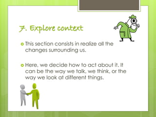 7. Explore context
 This section consists in realize all the
changes surrounding us.
 Here, we decide how to act about it. It
can be the way we talk, we think, or the
way we look at different things.
 
