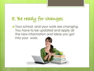 8. Be ready for changes
 Your school, and your work are changing.
You have to be updated and apply all
the new information and ideas you got
into your work.
 