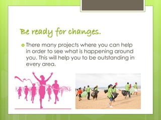 Be ready for changes.
 There many projects where you can help
in order to see what is happening around
you. This will help you to be outstanding in
every area.
 