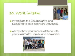 10. Work in team
 Investigate the Collaborative and
Cooperative skills and work with them.
 Always show your service attitude with
your classmates, family, and coworkers.
 