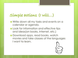 Simple actions (I will…)
 Write down all my tasks and events on a
calendar or agenda.
 Look for information and effective tips
and ideas(on books, Internet, etc.)
 Download apps, read books, watch
movies and take classes of the languages
I want to learn.
 