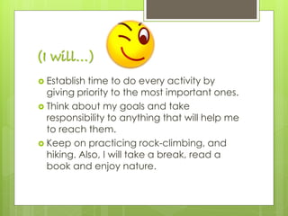 (I will…)
 Establish time to do every activity by
giving priority to the most important ones.
 Think about my goals and take
responsibility to anything that will help me
to reach them.
 Keep on practicing rock-climbing, and
hiking. Also, I will take a break, read a
book and enjoy nature.
 