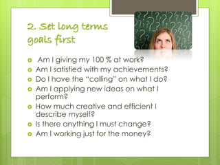 2. Set long terms
goals first
 Am I giving my 100 % at work?
 Am I satisfied with my achievements?
 Do I have the “calling” on what I do?
 Am I applying new ideas on what I
perform?
 How much creative and efficient I
describe myself?
 Is there anything I must change?
 Am I working just for the money?
 