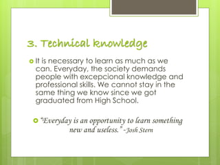 3. Technical knowledge
 It is necessary to learn as much as we
can. Everyday, the society demands
people with excepcional knowledge and
professional skills. We cannot stay in the
same thing we know since we got
graduated from High School.
“Everyday is an opportunity to learn something
new and useless.” -Josh Stern
 