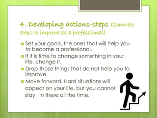 4. Developing actions-steps (Concrete
steps to improve as a professional)
 Set your goals, the ones that will help you
to become a professional.
 If it is time to change something in your
life, change it.
 Drop those things that do not help you to
improve.
 Move forward. Hard situations will
appear on your life, but you cannot
stay in there all the time.
 