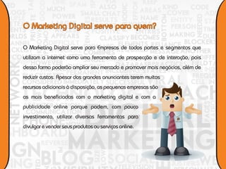 O Marketing Digital serve para Empresas de todos portes e segmentos que
utilizam a internet como uma ferramenta de prospecção e de interação, pois
dessa forma poderão ampliar seu mercado e promover mais negócios, além de
reduzir custos. Apesar dos grandes anunciantes terem muitos
recursos adicionais à disposição, as pequenas empresas são
as mais beneficiadas com o marketing digital e com a
publicidade online porque podem, com pouco
investimento, utilizar diversas ferramentas para
                                                               e v e n t o s




divulgar e vender seus produtos ou serviços online.
 
