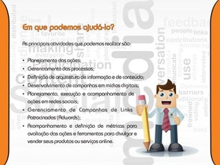 As principais atividades que podemos realizar são:


 Planejamento das ações;
 Gerenciamento dos processos;
 Definição de arquitetura de informação e de conteúdo;
 Desenvolvimento de campanhas em mídias digitais;
 Planejamento, execução e acompanhamento de
  ações em redes sociais;
 Gerenciamento de Campanhas de Links
  Patrocinados (Adwords);                                 e v e n t o s




 Acompanhamento e definição de métricas para
  avaliação das ações e ferramentas para divulgar e
  vender seus produtos ou serviços online.
 