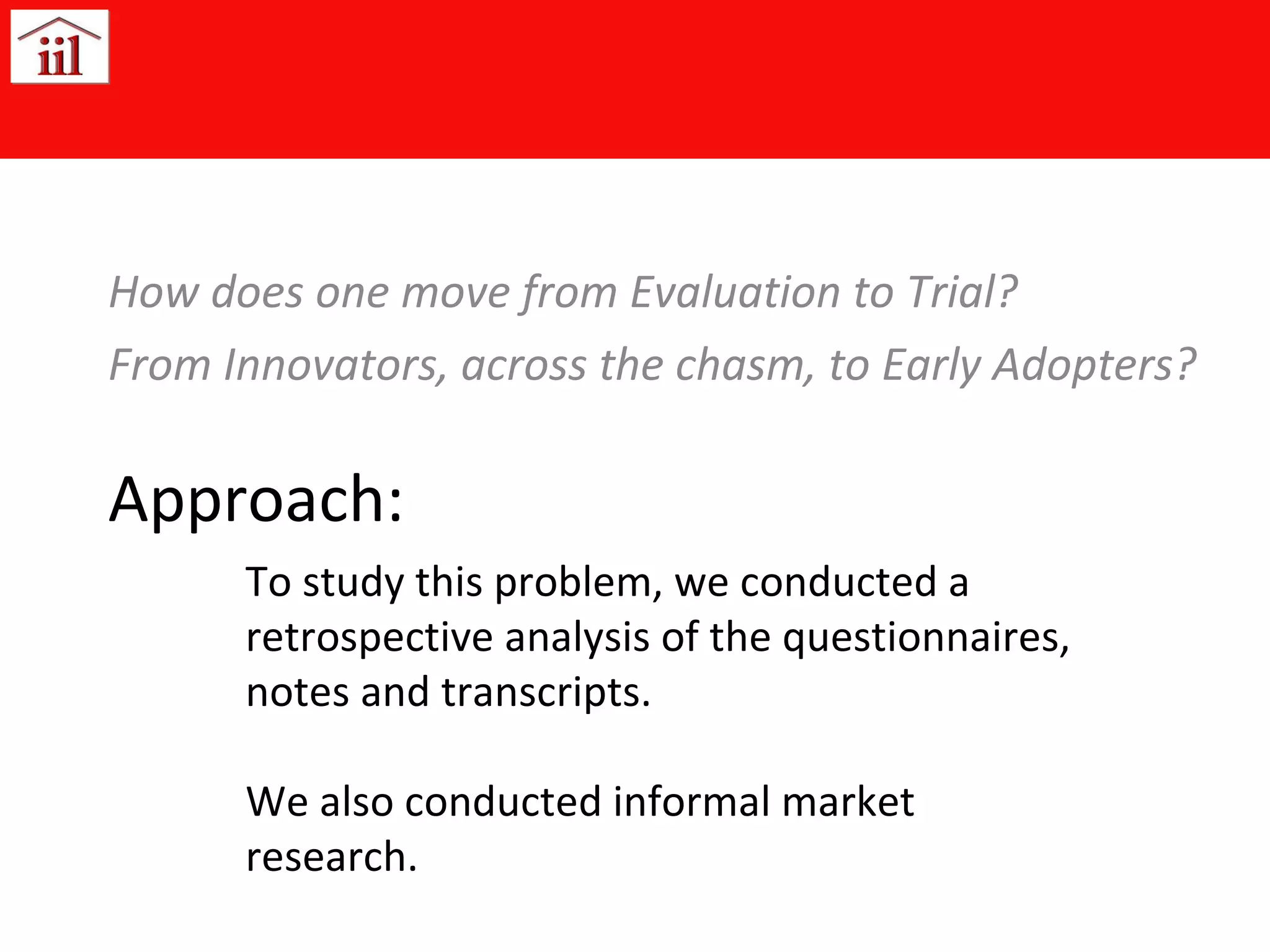 Approach: How does one move from Evaluation to Trial? From Innovators, across the chasm, to Early Adopters? To study this problem, we conducted a retrospective analysis of the questionnaires, notes and transcripts. We also conducted informal market research. 