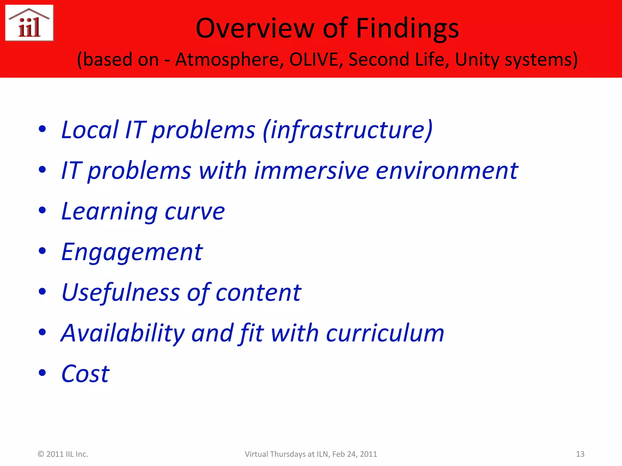 Overview of Findings (based on - Atmosphere, OLIVE, Second Life, Unity systems) Local IT problems (infrastructure) IT problems with immersive environment Learning curve Engagement Usefulness of content Availability and fit with curriculum Cost © 2011 IIL Inc. Virtual Thursdays at ILN, Feb 24, 2011 