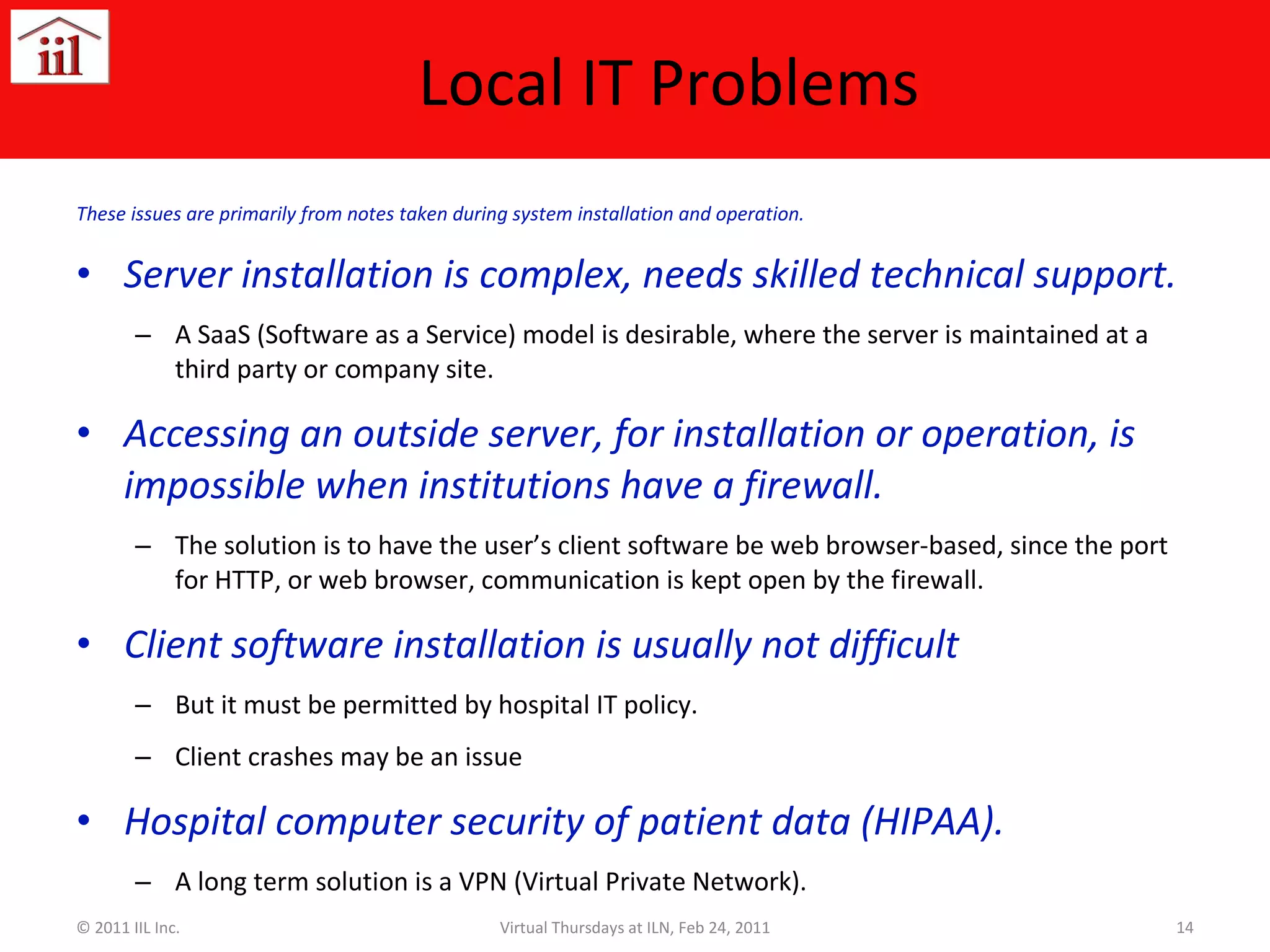 Local IT Problems These issues are primarily from notes taken during system installation and operation. Server installation is complex, needs skilled technical support. A SaaS (Software as a Service) model is desirable, where the server is maintained at a third party or company site. Accessing an outside server, for installation or operation, is impossible when institutions have a firewall.  The solution is to have the user’s client software be web browser-based, since the port for HTTP, or web browser, communication is kept open by the firewall. Client software installation is usually not difficult But it must be permitted by hospital IT policy. Client crashes may be an issue Hospital computer security of patient data (HIPAA). A long term solution is a VPN (Virtual Private Network). © 2011 IIL Inc. Virtual Thursdays at ILN, Feb 24, 2011 