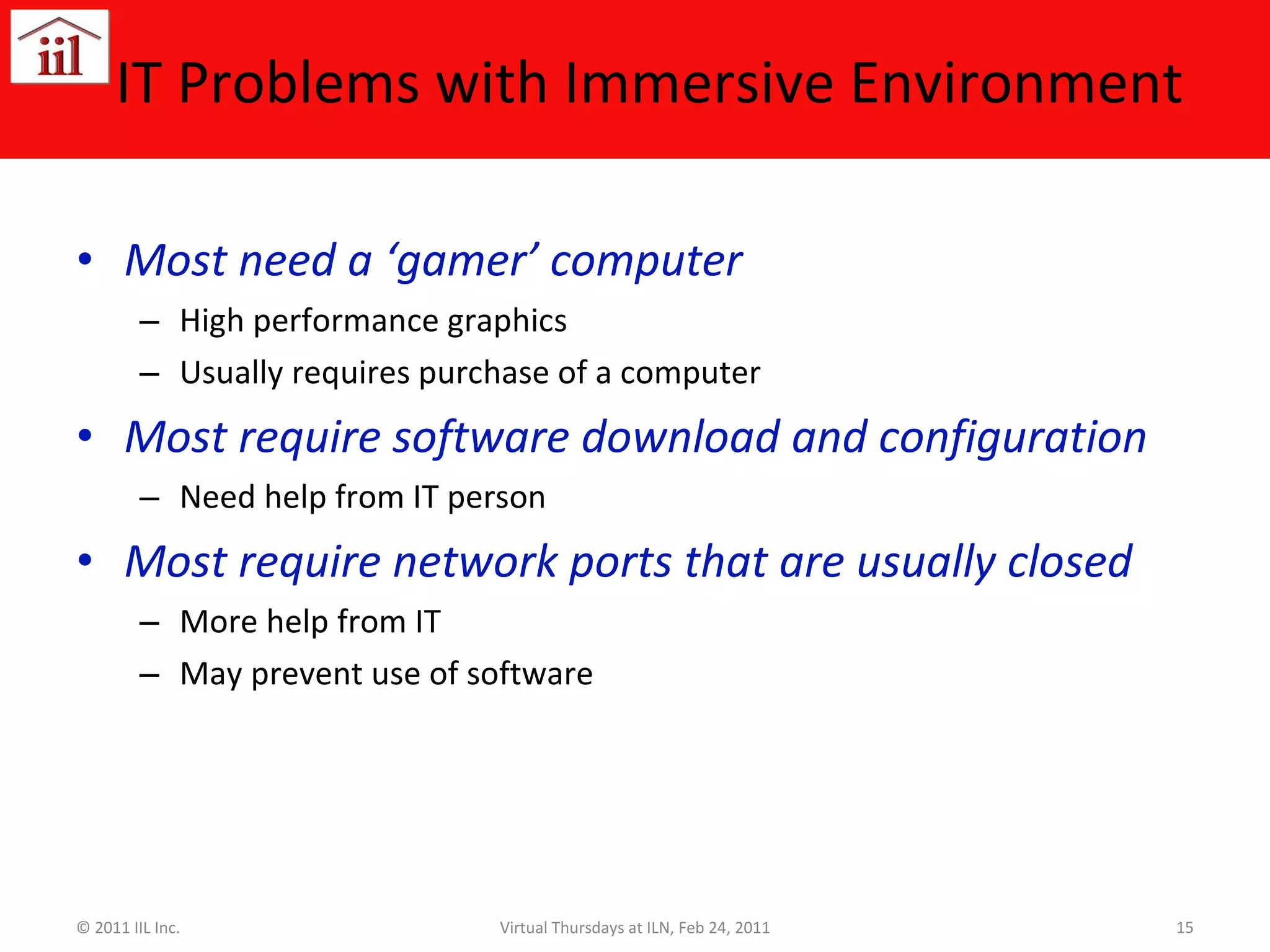 IT Problems with Immersive Environment Most need a ‘gamer’ computer High performance graphics Usually requires purchase of a computer Most require software download and configuration Need help from IT person Most require network ports that are usually closed More help from IT May prevent use of software © 2011 IIL Inc. Virtual Thursdays at ILN, Feb 24, 2011 