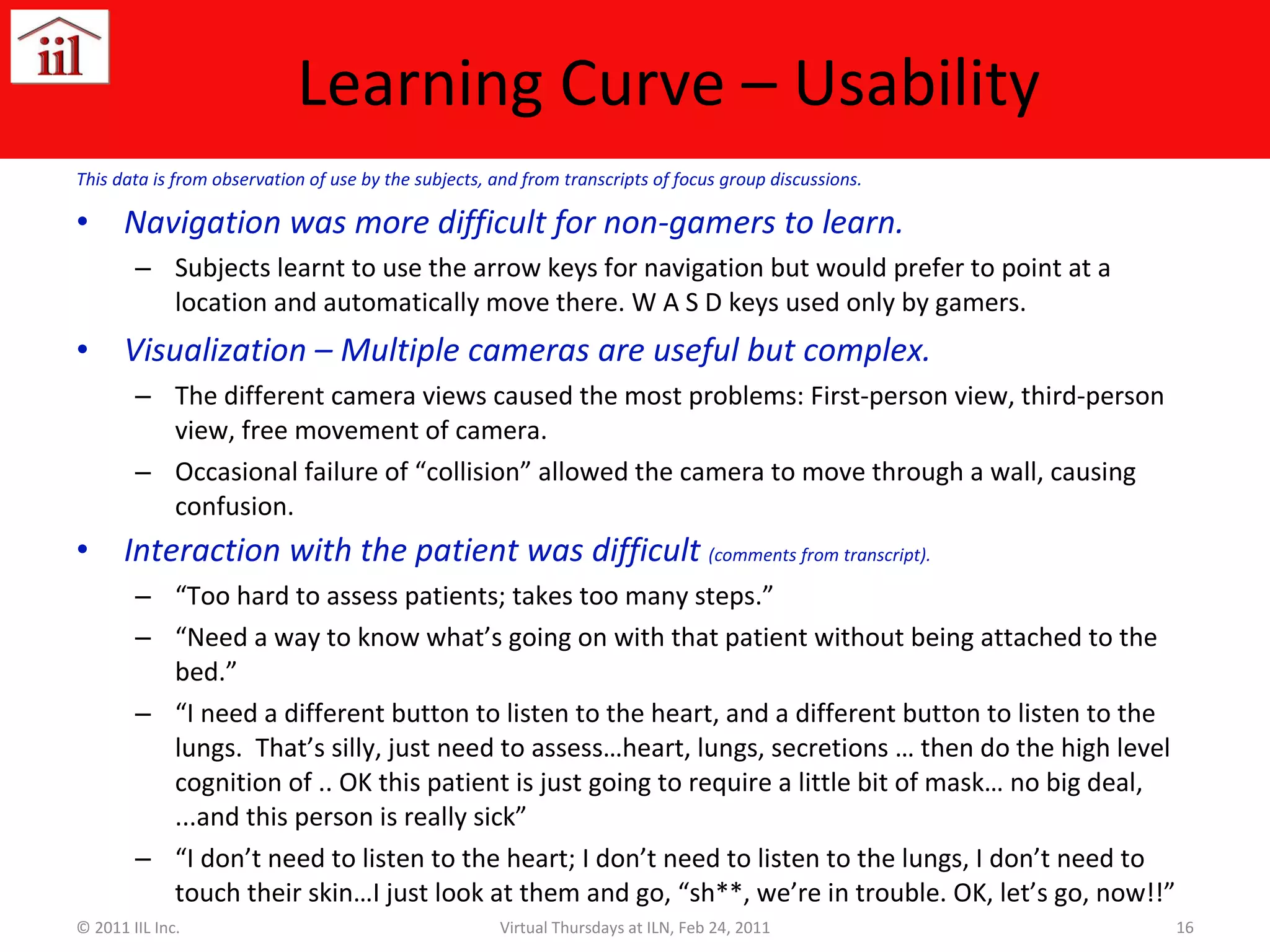 Learning Curve – Usability This data is from observation of use by the subjects, and from transcripts of focus group discussions. Navigation was more difficult for non-gamers to learn. Subjects learnt to use the arrow keys for navigation but would prefer to point at a location and automatically move there. W A S D keys used only by gamers. Visualization – Multiple cameras are useful but complex. The different camera views caused the most problems: First-person view, third-person view, free movement of camera. Occasional failure of “collision” allowed the camera to move through a wall, causing confusion. Interaction with the patient was difficult  (comments from transcript). “ Too hard to assess patients; takes too many steps.”  “ Need a way to know what’s going on with that patient without being attached to the bed.” “ I need a different button to listen to the heart, and a different button to listen to the lungs.  That’s silly, just need to assess…heart, lungs, secretions … then do the high level cognition of .. OK this patient is just going to require a little bit of mask… no big deal,  ...and this person is really sick” “ I don’t need to listen to the heart; I don’t need to listen to the lungs, I don’t need to touch their skin…I just look at them and go, “sh**, we’re in trouble. OK, let’s go, now!!” © 2011 IIL Inc. Virtual Thursdays at ILN, Feb 24, 2011 