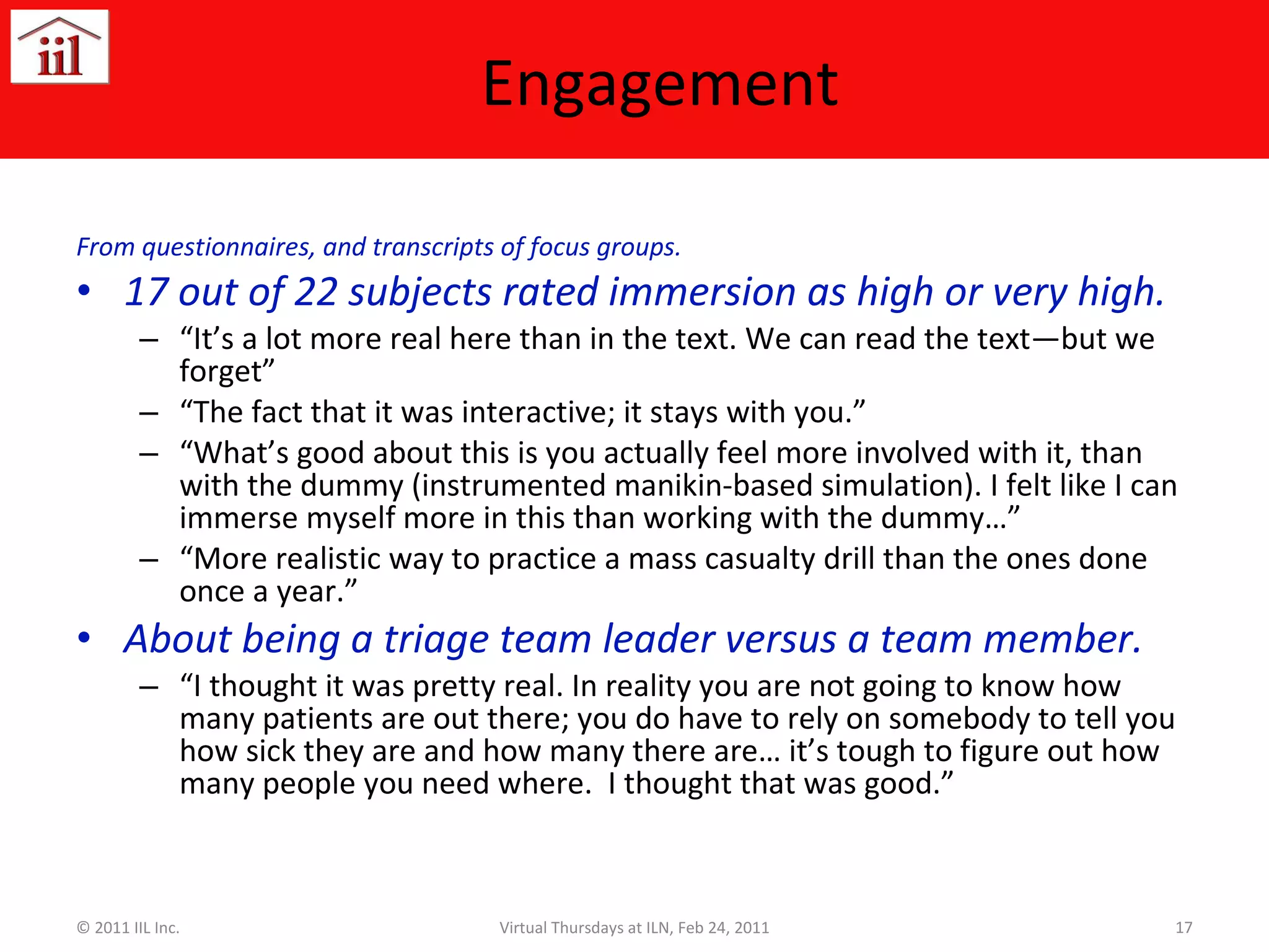Engagement  From questionnaires, and transcripts of focus groups. 17 out of 22 subjects rated immersion as high or very high. “ It’s a lot more real here than in the text. We can read the text—but we forget” “ The fact that it was interactive; it stays with you.” “ What’s good about this is you actually feel more involved with it, than with the dummy (instrumented manikin-based simulation). I felt like I can immerse myself more in this than working with the dummy…” “ More realistic way to practice a mass casualty drill than the ones done once a year.” About being a triage team leader versus a team member. “ I thought it was pretty real. In reality you are not going to know how many patients are out there; you do have to rely on somebody to tell you how sick they are and how many there are… it’s tough to figure out how many people you need where.  I thought that was good.” © 2011 IIL Inc. Virtual Thursdays at ILN, Feb 24, 2011 