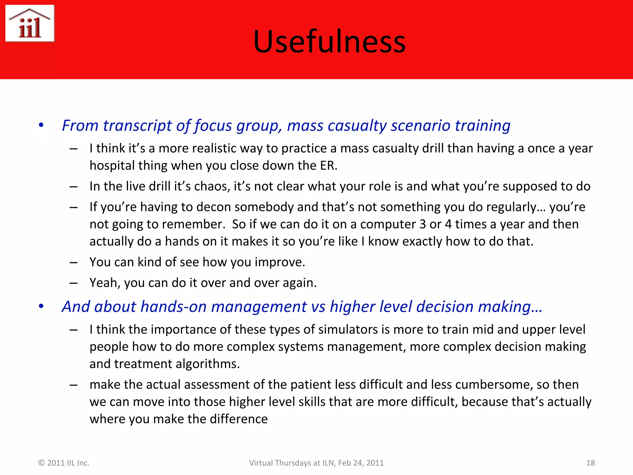 Usefulness  From transcript of focus group, mass casualty scenario training  I think it’s a more realistic way to practice a mass casualty drill than having a once a year hospital thing when you close down the ER.  In the live drill it’s chaos, it’s not clear what your role is and what you’re supposed to do If you’re having to decon somebody and that’s not something you do regularly… you’re not going to remember.  So if we can do it on a computer 3 or 4 times a year and then actually do a hands on it makes it so you’re like I know exactly how to do that.  You can kind of see how you improve. Yeah, you can do it over and over again. And about hands-on management vs higher level decision making… I think the importance of these types of simulators is more to train mid and upper level people how to do more complex systems management, more complex decision making and treatment algorithms.  make the actual assessment of the patient less difficult and less cumbersome, so then we can move into those higher level skills that are more difficult, because that’s actually where you make the difference © 2011 IIL Inc. Virtual Thursdays at ILN, Feb 24, 2011 