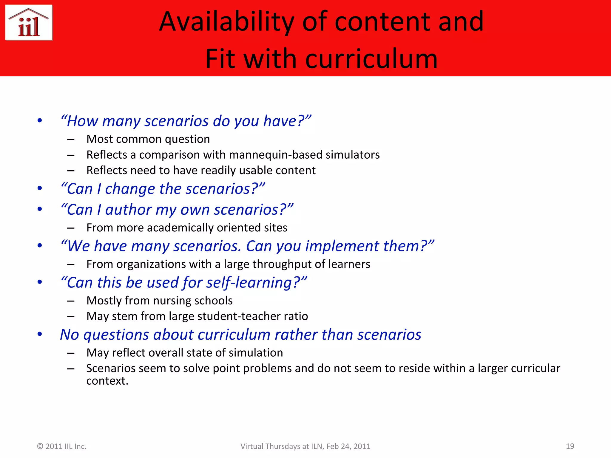 Availability of content and Fit with curriculum “ How many scenarios do you have?” Most common question Reflects a comparison with mannequin-based simulators Reflects need to have readily usable content “ Can I change the scenarios?” “ Can I author my own scenarios?” From more academically oriented sites “ We have many scenarios. Can you implement them?” From organizations with a large throughput of learners “ Can this be used for self-learning?” Mostly from nursing schools May stem from large student-teacher ratio No questions about curriculum rather than scenarios May reflect overall state of simulation Scenarios seem to solve point problems and do not seem to reside within a larger curricular context. © 2011 IIL Inc. Virtual Thursdays at ILN, Feb 24, 2011 