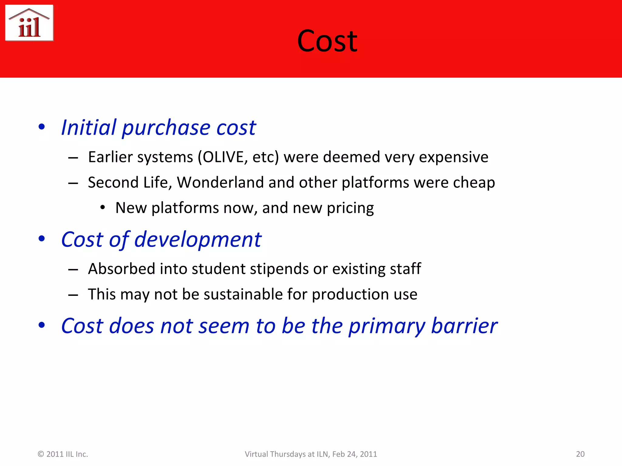 Cost Initial purchase cost Earlier systems (OLIVE, etc) were deemed very expensive Second Life, Wonderland and other platforms were cheap New platforms now, and new pricing Cost of development Absorbed into student stipends or existing staff This may not be sustainable for production use Cost does not seem to be the primary barrier © 2011 IIL Inc. Virtual Thursdays at ILN, Feb 24, 2011 