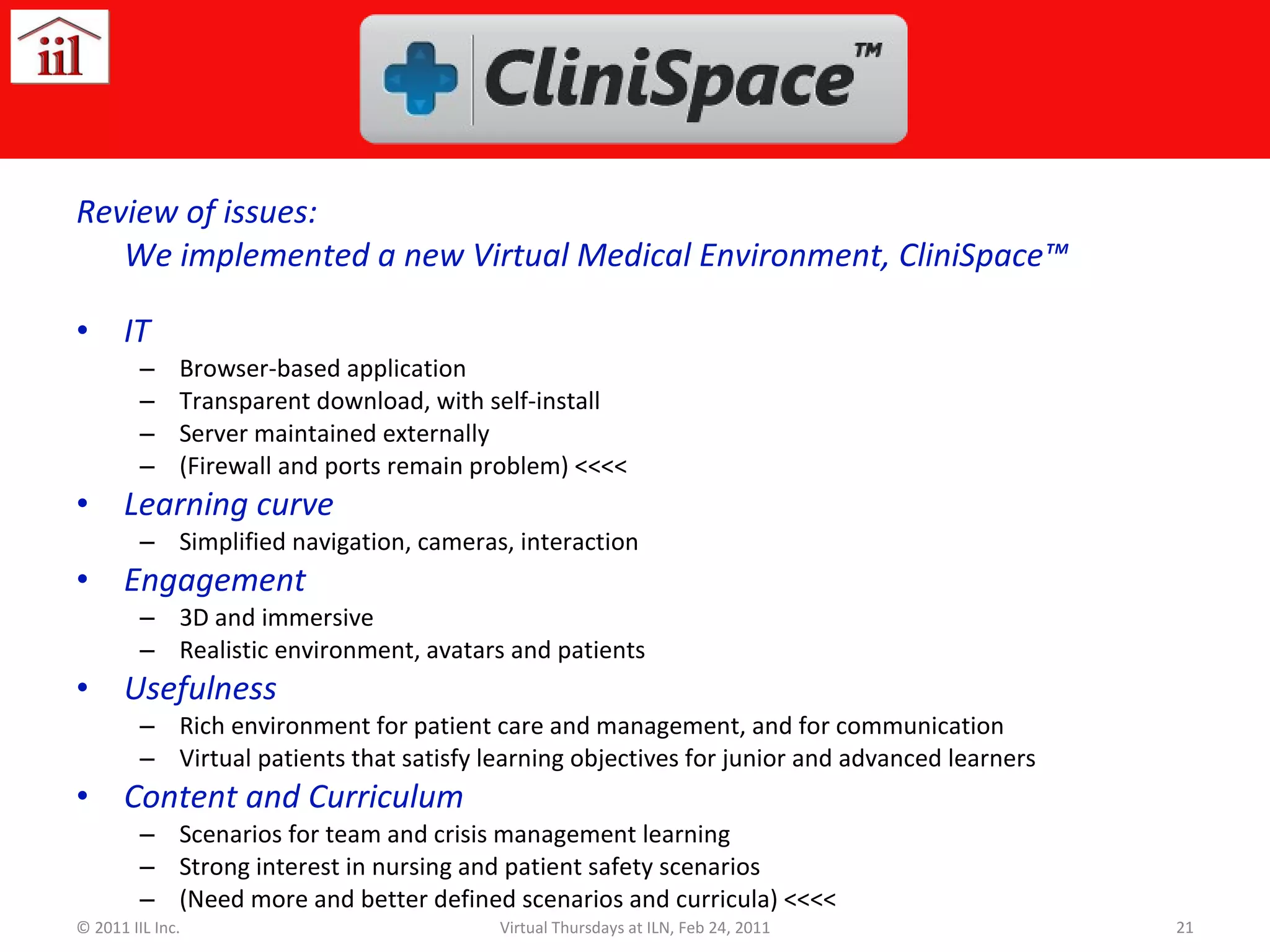 Review of issues Review of issues: We implemented a new Virtual Medical Environment, CliniSpace™ IT Browser-based application Transparent download, with self-install Server maintained externally (Firewall and ports remain problem) <<<< Learning curve Simplified navigation, cameras, interaction Engagement 3D and immersive Realistic environment, avatars and patients Usefulness Rich environment for patient care and management, and for communication Virtual patients that satisfy learning objectives for junior and advanced learners Content and Curriculum Scenarios for team and crisis management learning Strong interest in nursing and patient safety scenarios (Need more and better defined scenarios and curricula) <<<< © 2011 IIL Inc. Virtual Thursdays at ILN, Feb 24, 2011 
