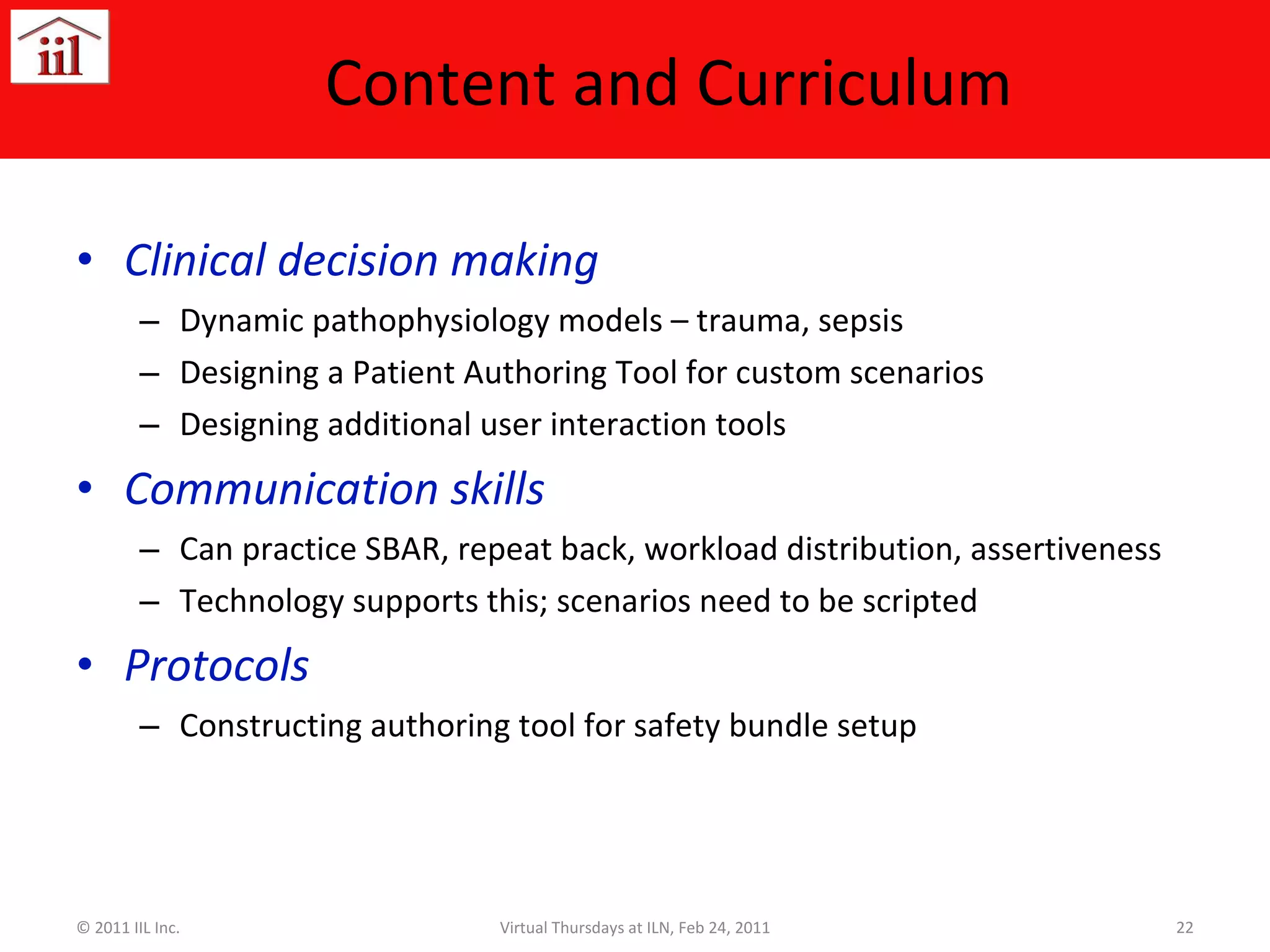 Content and Curriculum Clinical decision making Dynamic pathophysiology models – trauma, sepsis Designing a Patient Authoring Tool for custom scenarios Designing additional user interaction tools Communication skills Can practice SBAR, repeat back, workload distribution, assertiveness Technology supports this; scenarios need to be scripted Protocols Constructing authoring tool for safety bundle setup © 2011 IIL Inc. Virtual Thursdays at ILN, Feb 24, 2011 