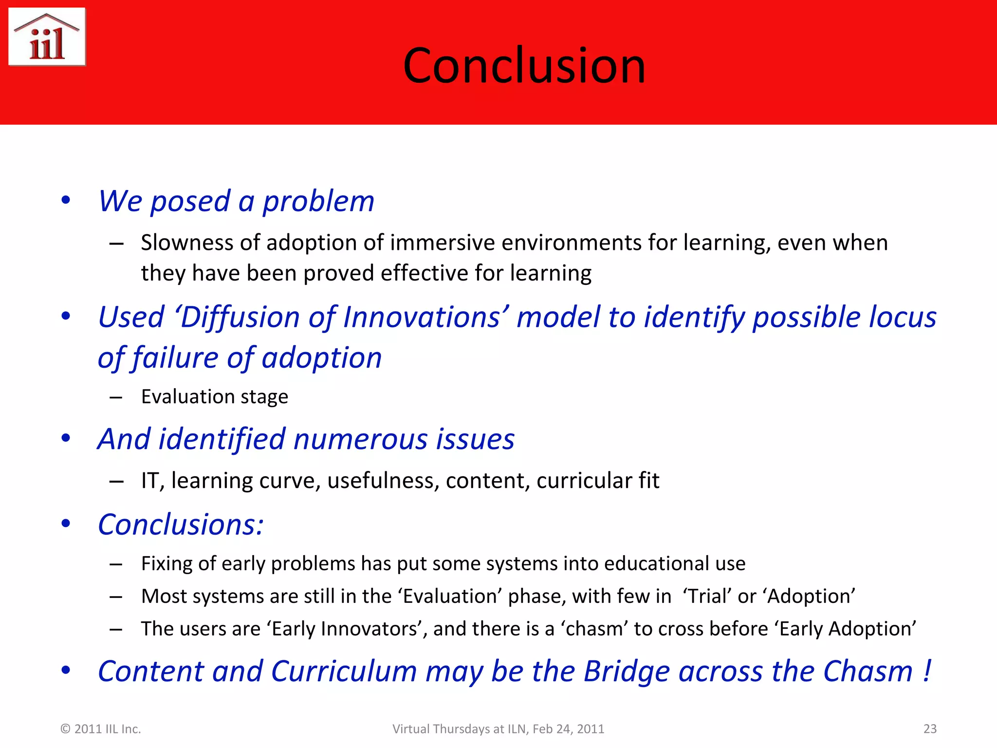Conclusion We posed a problem Slowness of adoption of immersive environments for learning, even when they have been proved effective for learning Used ‘Diffusion of Innovations’ model to identify possible locus of failure of adoption Evaluation stage And identified numerous issues IT, learning curve, usefulness, content, curricular fit Conclusions: Fixing of early problems has put some systems into educational use Most systems are still in the ‘Evaluation’ phase, with few in  ‘Trial’ or ‘Adoption’ The users are ‘Early Innovators’, and there is a ‘chasm’ to cross before ‘Early Adoption’ Content and Curriculum may be the Bridge across the Chasm ! © 2011 IIL Inc. Virtual Thursdays at ILN, Feb 24, 2011 