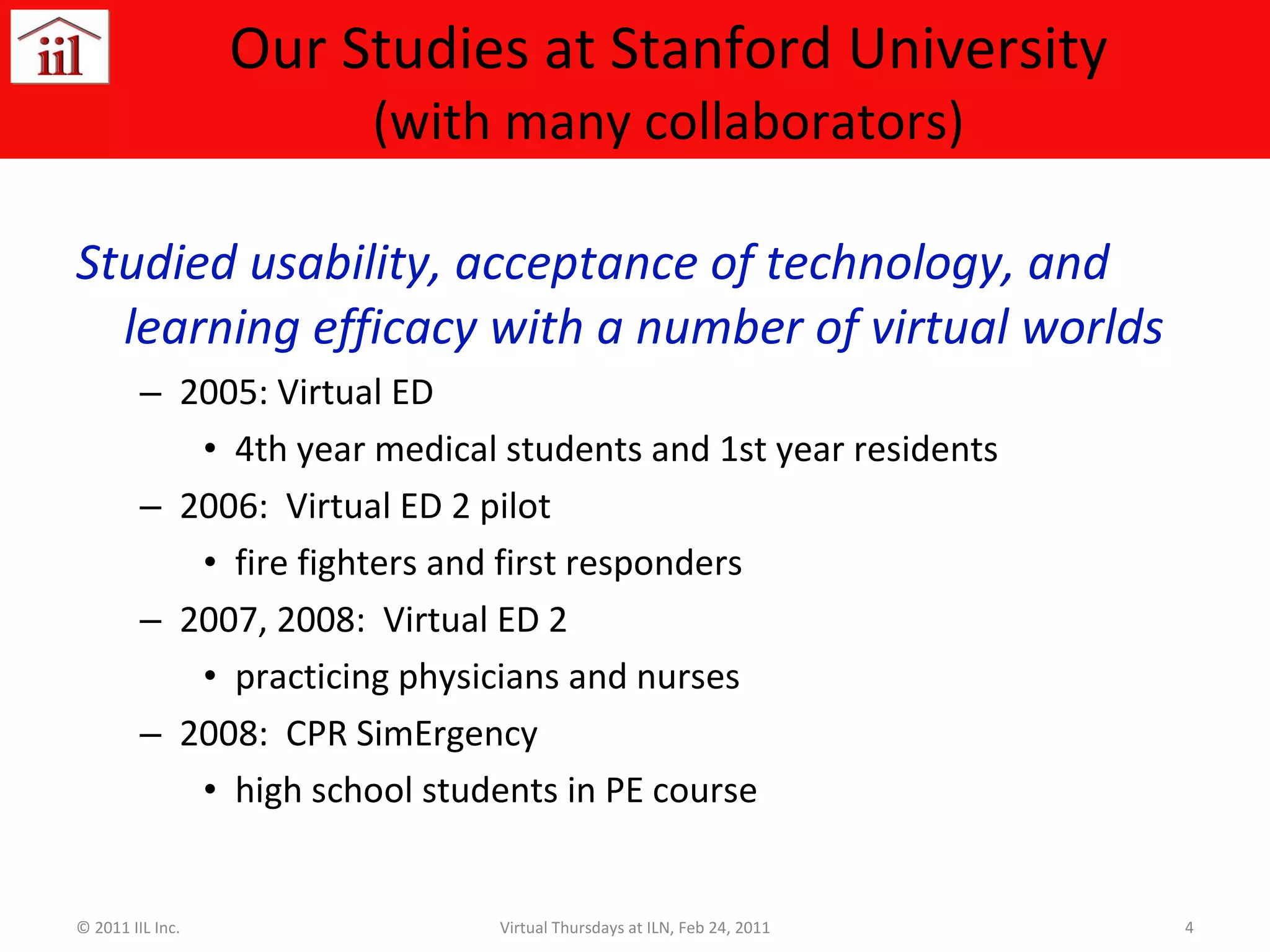 Our Studies at Stanford University (with many collaborators) Studied usability, acceptance of technology, and learning efficacy with a number of virtual worlds 2005: Virtual ED  4th year medical students and 1st year residents 2006:  Virtual ED 2 pilot  fire fighters and first responders 2007, 2008:  Virtual ED 2  practicing physicians and nurses 2008:  CPR SimErgency  high school students in PE course © 2011 IIL Inc. Virtual Thursdays at ILN, Feb 24, 2011 