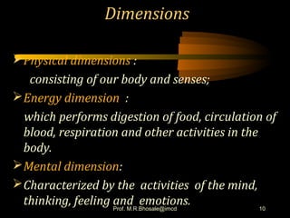 Dimensions
Physical dimensions :
consisting of our body and senses;
Energy dimension :
which performs digestion of food, circulation of
blood, respiration and other activities in the
body.
Mental dimension:
Characterized by the activities of the mind,
thinking, feeling and emotions. 10Prof. M.R.Bhosale@imcd
 