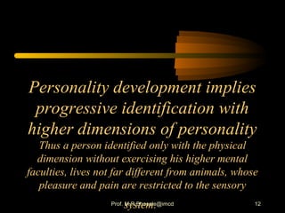 Personality development implies
progressive identification with
higher dimensions of personality
Thus a person identified only with the physical
dimension without exercising his higher mental
faculties, lives not far different from animals, whose
pleasure and pain are restricted to the sensory
system. 12Prof. M.R.Bhosale@imcd
 