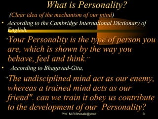3
What is Personality?
(Clear idea of the mechanism of our mind)
• According to the Cambridge International Dictionary of
English,
“Your Personality is the type of person you
are, which is shown by the way you
behave, feel and think.”
• According to Bhagavad-Gita,
“The undisciplined mind act as our enemy,
whereas a trained mind acts as our
friend". can we train it obey us contribute
to the development of our Personality?
Prof. M.R.Bhosale@imcd
 