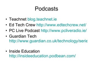 Podcasts Teachnet  blog.teachnet.ie Ed Tech Crew  http://www.edtechcrew.net/ PC Live Podcast  http://www.pcliveradio.ie/ Guardian Tech  http://www.guardian.co.uk/technology/series/techweekly   Inside Education  http://insideeducation.podbean.com/ 