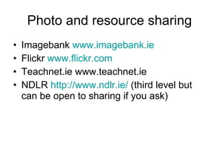 Photo and resource sharing Imagebank  www.imagebank.ie Flickr  www.flickr.com   Teachnet.ie www.teachnet.ie   NDLR  http://www.ndlr.ie/  (third level but can be open to sharing if you ask)  