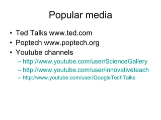 Popular media Ted Talks www.ted.com Poptech www.poptech.org Youtube channels http://www.youtube.com/user/ScienceGallery http://www.youtube.com/user/innovativeteach http://www.youtube.com/user/GoogleTechTalks 